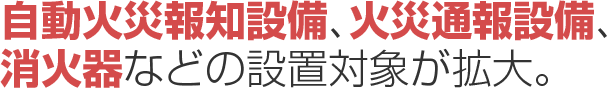 認知症高齢者グループホーム等への「自動火災報知設備」「火災通報設備」「消火器」などの 設置対象が拡大されました。