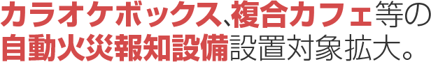 カラオケボックス、複合カフェ等の自動火災報知設備設置対象拡大。