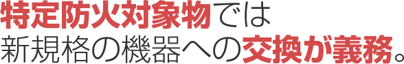 特定防火対象物では新規格の機器への交換が義務