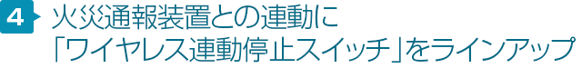 特徴4 火災通報装置との連動に「ワイヤレス連動停止スイッチ」をラインアップ！