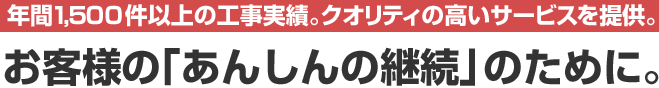 年間1,500件以上の工事実績。クオリティの高いサービスを提供。お客様の「あんしんの継続」のために。