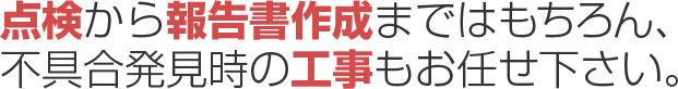 点検から報告書作成まではもちろん、不具合発見時の工事もお任せ下さい。