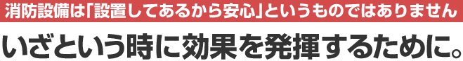 消防設備は「設置してあるから安心」というものではありません。いざという時に効果を発揮するために。