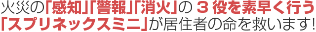 火災の「感知」「警報」「消火」の3役を素早く行う「スプリネックスミニ」が居住者の命を救います！