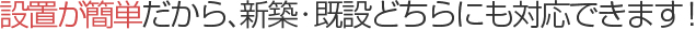 設置が簡単だから、新築・既設どちらにも対応できます！