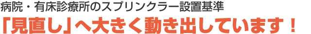 病院・有床診療所のスプリンクラー設置基準　「見直し」へ大きく動き出しています！