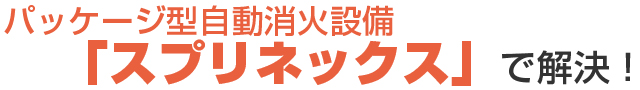 パッケージ型自動消火設備「スプリネックス」で解決！