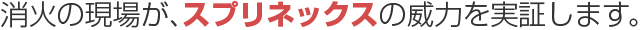 消火の現場がスプリネックスの威力を実証します。