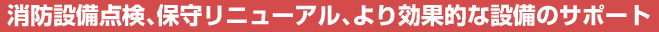 消防設備点検、保守リニューアル、より効果的な設備のサポート