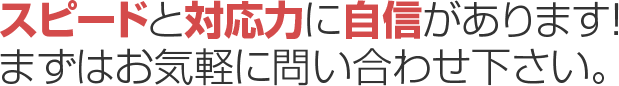 スピードと対応力に自信があります！まずはお気軽にお問い合わせ下さい。